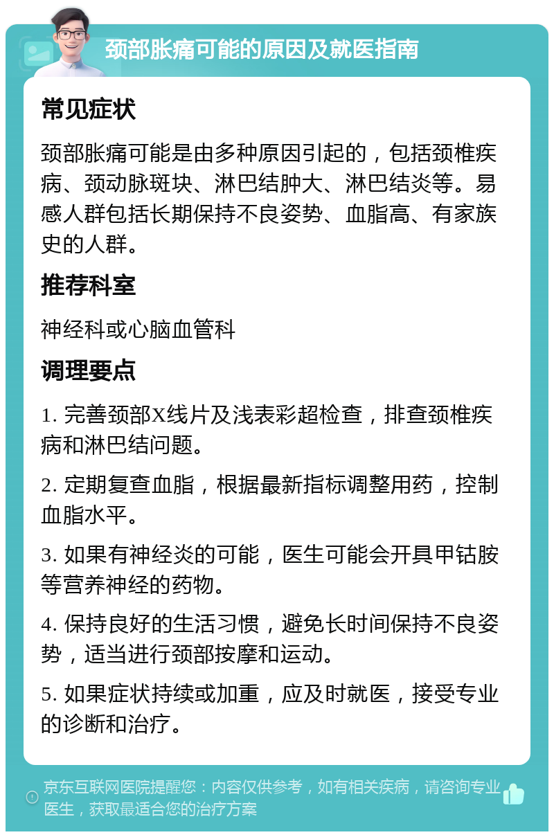 颈部胀痛可能的原因及就医指南 常见症状 颈部胀痛可能是由多种原因引起的，包括颈椎疾病、颈动脉斑块、淋巴结肿大、淋巴结炎等。易感人群包括长期保持不良姿势、血脂高、有家族史的人群。 推荐科室 神经科或心脑血管科 调理要点 1. 完善颈部X线片及浅表彩超检查，排查颈椎疾病和淋巴结问题。 2. 定期复查血脂，根据最新指标调整用药，控制血脂水平。 3. 如果有神经炎的可能，医生可能会开具甲钴胺等营养神经的药物。 4. 保持良好的生活习惯，避免长时间保持不良姿势，适当进行颈部按摩和运动。 5. 如果症状持续或加重，应及时就医，接受专业的诊断和治疗。