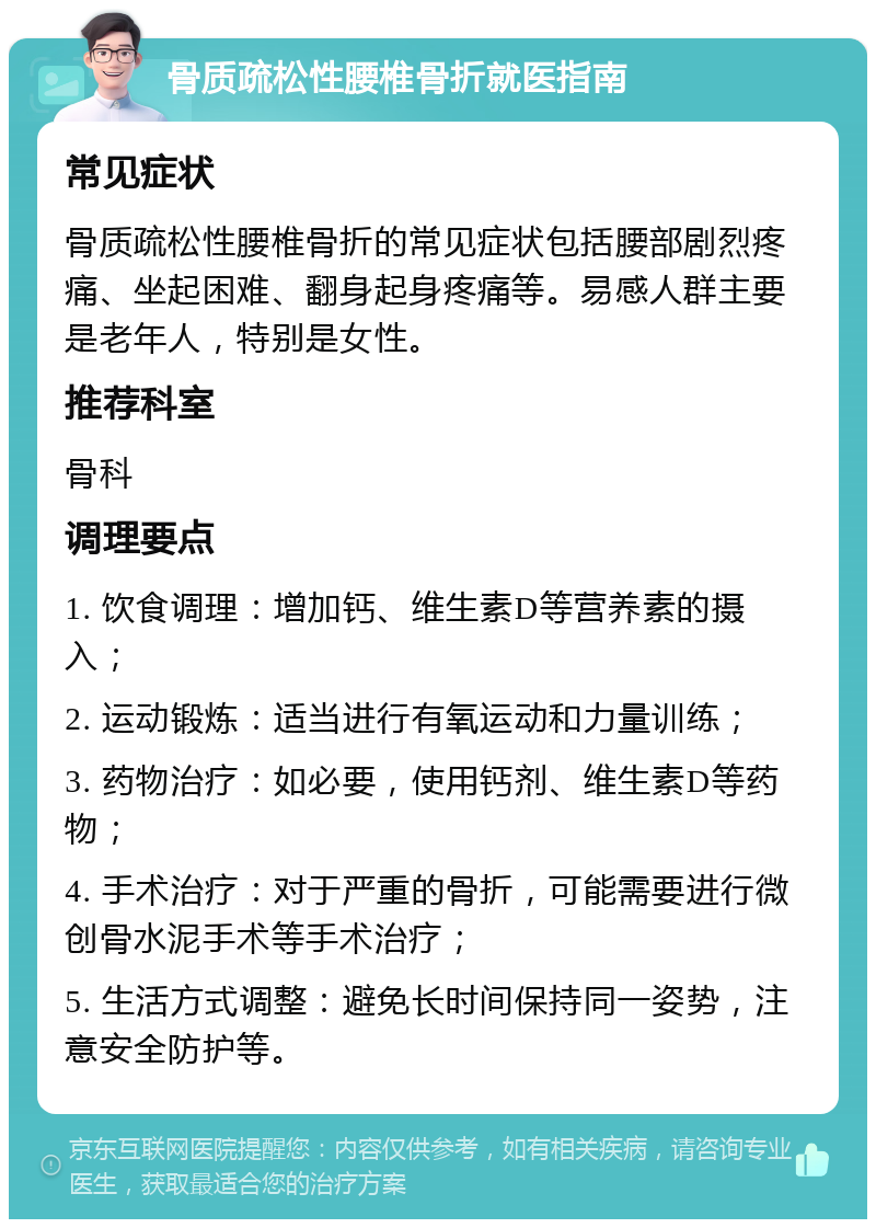 骨质疏松性腰椎骨折就医指南 常见症状 骨质疏松性腰椎骨折的常见症状包括腰部剧烈疼痛、坐起困难、翻身起身疼痛等。易感人群主要是老年人，特别是女性。 推荐科室 骨科 调理要点 1. 饮食调理：增加钙、维生素D等营养素的摄入； 2. 运动锻炼：适当进行有氧运动和力量训练； 3. 药物治疗：如必要，使用钙剂、维生素D等药物； 4. 手术治疗：对于严重的骨折，可能需要进行微创骨水泥手术等手术治疗； 5. 生活方式调整：避免长时间保持同一姿势，注意安全防护等。