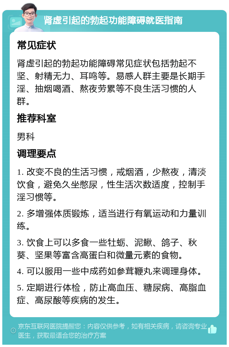 肾虚引起的勃起功能障碍就医指南 常见症状 肾虚引起的勃起功能障碍常见症状包括勃起不坚、射精无力、耳鸣等。易感人群主要是长期手淫、抽烟喝酒、熬夜劳累等不良生活习惯的人群。 推荐科室 男科 调理要点 1. 改变不良的生活习惯，戒烟酒，少熬夜，清淡饮食，避免久坐憋尿，性生活次数适度，控制手淫习惯等。 2. 多增强体质锻炼，适当进行有氧运动和力量训练。 3. 饮食上可以多食一些牡蛎、泥鳅、鸽子、秋葵、坚果等富含高蛋白和微量元素的食物。 4. 可以服用一些中成药如参茸鞭丸来调理身体。 5. 定期进行体检，防止高血压、糖尿病、高脂血症、高尿酸等疾病的发生。