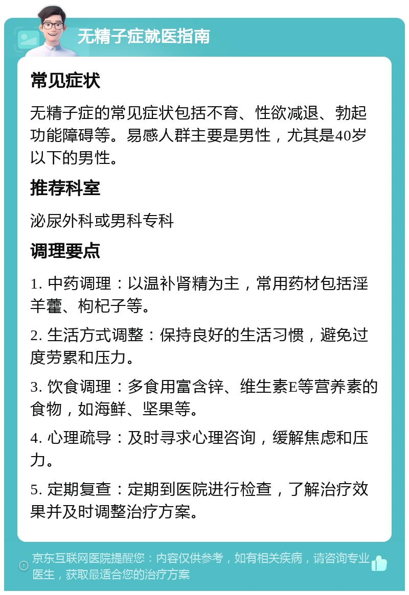 无精子症就医指南 常见症状 无精子症的常见症状包括不育、性欲减退、勃起功能障碍等。易感人群主要是男性，尤其是40岁以下的男性。 推荐科室 泌尿外科或男科专科 调理要点 1. 中药调理：以温补肾精为主，常用药材包括淫羊藿、枸杞子等。 2. 生活方式调整：保持良好的生活习惯，避免过度劳累和压力。 3. 饮食调理：多食用富含锌、维生素E等营养素的食物，如海鲜、坚果等。 4. 心理疏导：及时寻求心理咨询，缓解焦虑和压力。 5. 定期复查：定期到医院进行检查，了解治疗效果并及时调整治疗方案。