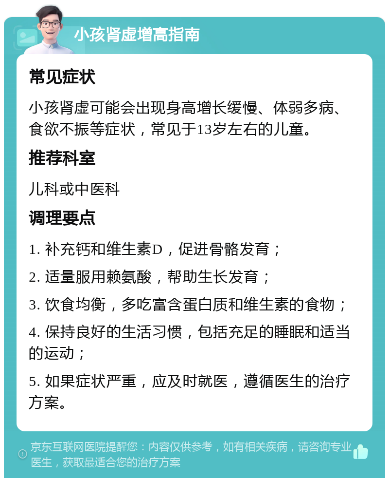 小孩肾虚增高指南 常见症状 小孩肾虚可能会出现身高增长缓慢、体弱多病、食欲不振等症状，常见于13岁左右的儿童。 推荐科室 儿科或中医科 调理要点 1. 补充钙和维生素D，促进骨骼发育； 2. 适量服用赖氨酸，帮助生长发育； 3. 饮食均衡，多吃富含蛋白质和维生素的食物； 4. 保持良好的生活习惯，包括充足的睡眠和适当的运动； 5. 如果症状严重，应及时就医，遵循医生的治疗方案。