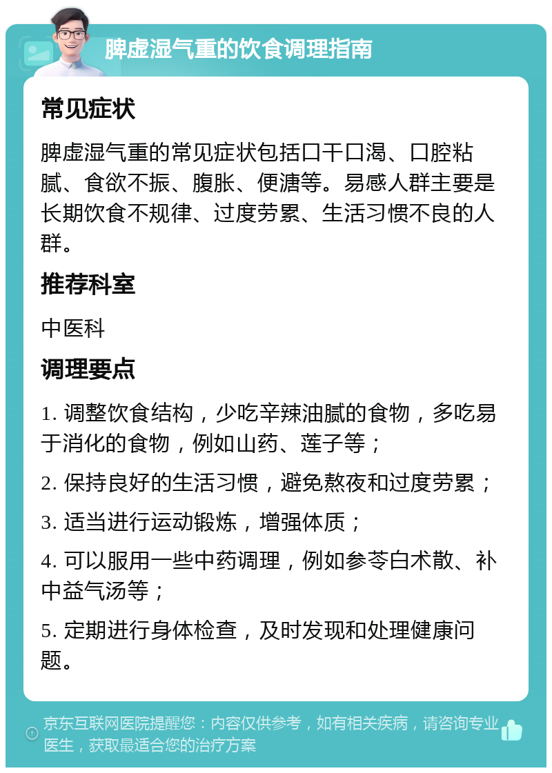 脾虚湿气重的饮食调理指南 常见症状 脾虚湿气重的常见症状包括口干口渴、口腔粘腻、食欲不振、腹胀、便溏等。易感人群主要是长期饮食不规律、过度劳累、生活习惯不良的人群。 推荐科室 中医科 调理要点 1. 调整饮食结构，少吃辛辣油腻的食物，多吃易于消化的食物，例如山药、莲子等； 2. 保持良好的生活习惯，避免熬夜和过度劳累； 3. 适当进行运动锻炼，增强体质； 4. 可以服用一些中药调理，例如参苓白术散、补中益气汤等； 5. 定期进行身体检查，及时发现和处理健康问题。