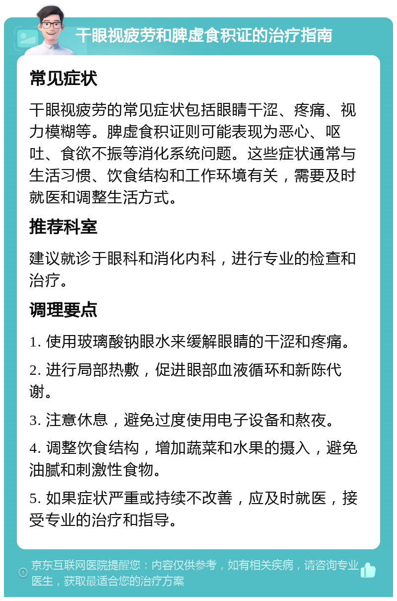 干眼视疲劳和脾虚食积证的治疗指南 常见症状 干眼视疲劳的常见症状包括眼睛干涩、疼痛、视力模糊等。脾虚食积证则可能表现为恶心、呕吐、食欲不振等消化系统问题。这些症状通常与生活习惯、饮食结构和工作环境有关，需要及时就医和调整生活方式。 推荐科室 建议就诊于眼科和消化内科，进行专业的检查和治疗。 调理要点 1. 使用玻璃酸钠眼水来缓解眼睛的干涩和疼痛。 2. 进行局部热敷，促进眼部血液循环和新陈代谢。 3. 注意休息，避免过度使用电子设备和熬夜。 4. 调整饮食结构，增加蔬菜和水果的摄入，避免油腻和刺激性食物。 5. 如果症状严重或持续不改善，应及时就医，接受专业的治疗和指导。