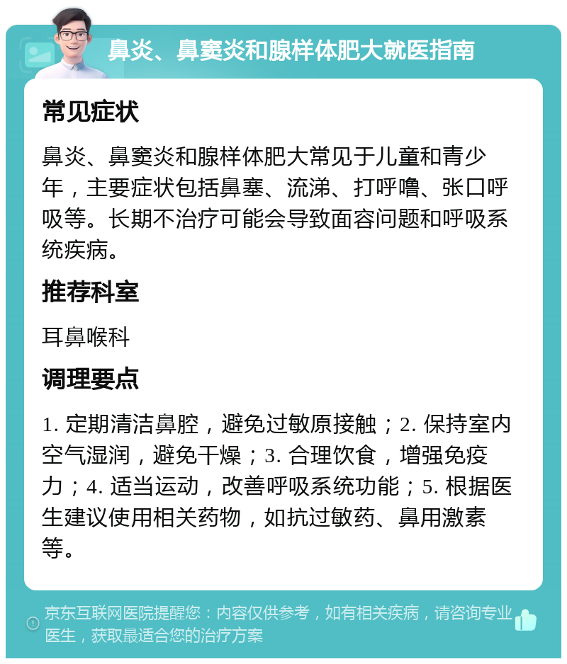 鼻炎、鼻窦炎和腺样体肥大就医指南 常见症状 鼻炎、鼻窦炎和腺样体肥大常见于儿童和青少年，主要症状包括鼻塞、流涕、打呼噜、张口呼吸等。长期不治疗可能会导致面容问题和呼吸系统疾病。 推荐科室 耳鼻喉科 调理要点 1. 定期清洁鼻腔，避免过敏原接触；2. 保持室内空气湿润，避免干燥；3. 合理饮食，增强免疫力；4. 适当运动，改善呼吸系统功能；5. 根据医生建议使用相关药物，如抗过敏药、鼻用激素等。