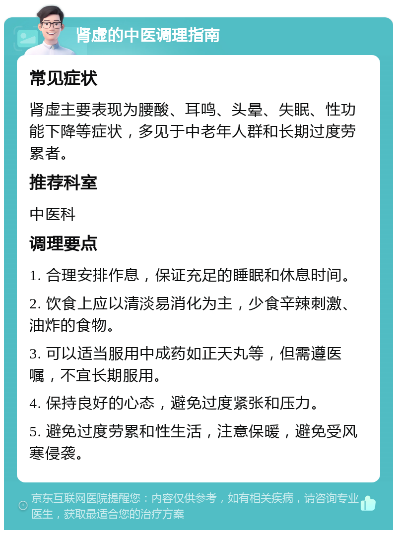 肾虚的中医调理指南 常见症状 肾虚主要表现为腰酸、耳鸣、头晕、失眠、性功能下降等症状，多见于中老年人群和长期过度劳累者。 推荐科室 中医科 调理要点 1. 合理安排作息，保证充足的睡眠和休息时间。 2. 饮食上应以清淡易消化为主，少食辛辣刺激、油炸的食物。 3. 可以适当服用中成药如正天丸等，但需遵医嘱，不宜长期服用。 4. 保持良好的心态，避免过度紧张和压力。 5. 避免过度劳累和性生活，注意保暖，避免受风寒侵袭。