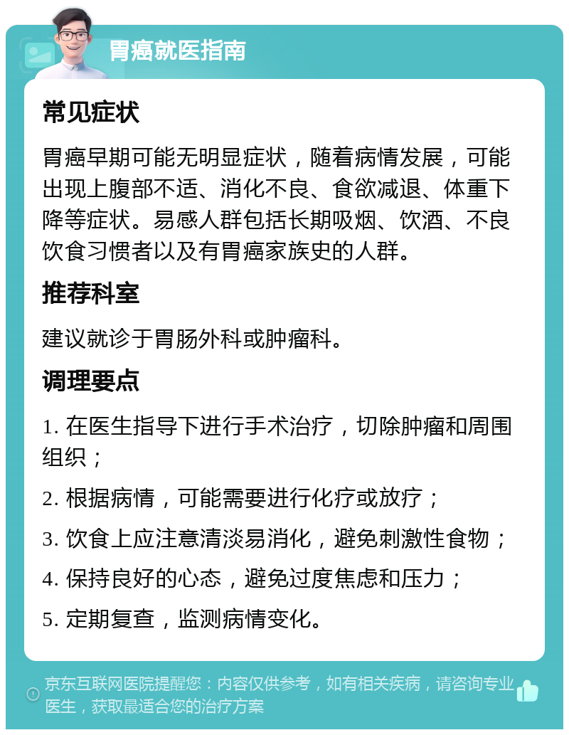 胃癌就医指南 常见症状 胃癌早期可能无明显症状，随着病情发展，可能出现上腹部不适、消化不良、食欲减退、体重下降等症状。易感人群包括长期吸烟、饮酒、不良饮食习惯者以及有胃癌家族史的人群。 推荐科室 建议就诊于胃肠外科或肿瘤科。 调理要点 1. 在医生指导下进行手术治疗，切除肿瘤和周围组织； 2. 根据病情，可能需要进行化疗或放疗； 3. 饮食上应注意清淡易消化，避免刺激性食物； 4. 保持良好的心态，避免过度焦虑和压力； 5. 定期复查，监测病情变化。