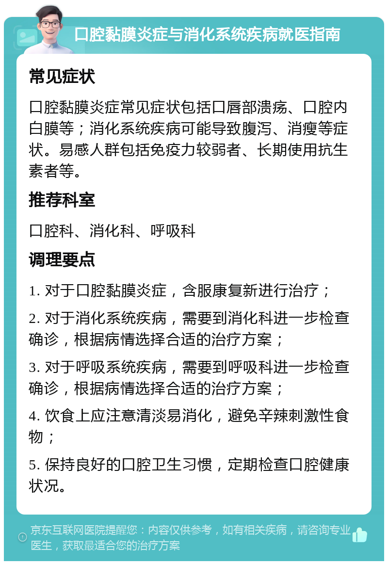 口腔黏膜炎症与消化系统疾病就医指南 常见症状 口腔黏膜炎症常见症状包括口唇部溃疡、口腔内白膜等；消化系统疾病可能导致腹泻、消瘦等症状。易感人群包括免疫力较弱者、长期使用抗生素者等。 推荐科室 口腔科、消化科、呼吸科 调理要点 1. 对于口腔黏膜炎症，含服康复新进行治疗； 2. 对于消化系统疾病，需要到消化科进一步检查确诊，根据病情选择合适的治疗方案； 3. 对于呼吸系统疾病，需要到呼吸科进一步检查确诊，根据病情选择合适的治疗方案； 4. 饮食上应注意清淡易消化，避免辛辣刺激性食物； 5. 保持良好的口腔卫生习惯，定期检查口腔健康状况。