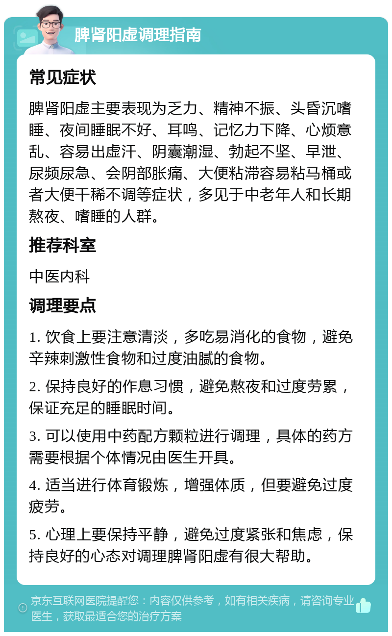 脾肾阳虚调理指南 常见症状 脾肾阳虚主要表现为乏力、精神不振、头昏沉嗜睡、夜间睡眠不好、耳鸣、记忆力下降、心烦意乱、容易出虚汗、阴囊潮湿、勃起不坚、早泄、尿频尿急、会阴部胀痛、大便粘滞容易粘马桶或者大便干稀不调等症状，多见于中老年人和长期熬夜、嗜睡的人群。 推荐科室 中医内科 调理要点 1. 饮食上要注意清淡，多吃易消化的食物，避免辛辣刺激性食物和过度油腻的食物。 2. 保持良好的作息习惯，避免熬夜和过度劳累，保证充足的睡眠时间。 3. 可以使用中药配方颗粒进行调理，具体的药方需要根据个体情况由医生开具。 4. 适当进行体育锻炼，增强体质，但要避免过度疲劳。 5. 心理上要保持平静，避免过度紧张和焦虑，保持良好的心态对调理脾肾阳虚有很大帮助。