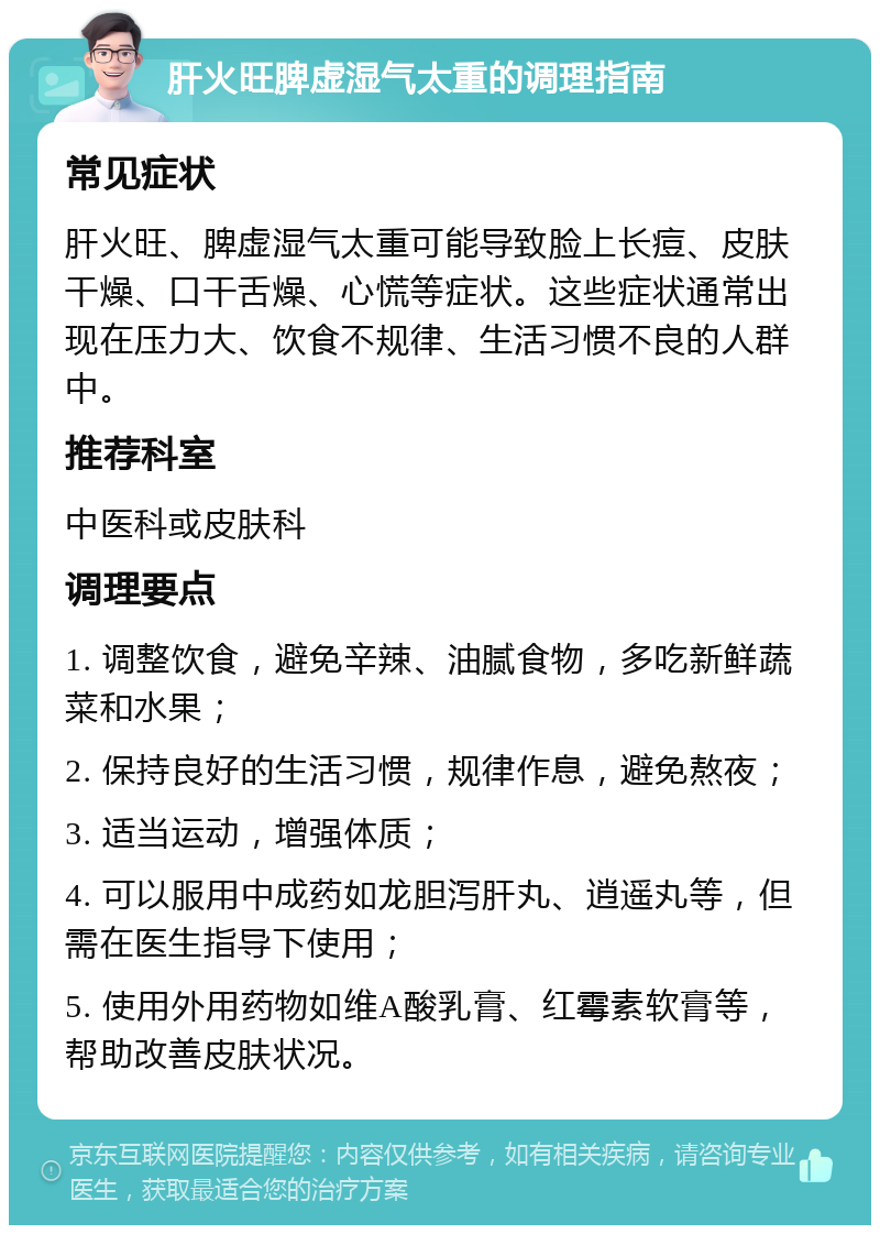 肝火旺脾虚湿气太重的调理指南 常见症状 肝火旺、脾虚湿气太重可能导致脸上长痘、皮肤干燥、口干舌燥、心慌等症状。这些症状通常出现在压力大、饮食不规律、生活习惯不良的人群中。 推荐科室 中医科或皮肤科 调理要点 1. 调整饮食，避免辛辣、油腻食物，多吃新鲜蔬菜和水果； 2. 保持良好的生活习惯，规律作息，避免熬夜； 3. 适当运动，增强体质； 4. 可以服用中成药如龙胆泻肝丸、逍遥丸等，但需在医生指导下使用； 5. 使用外用药物如维A酸乳膏、红霉素软膏等，帮助改善皮肤状况。