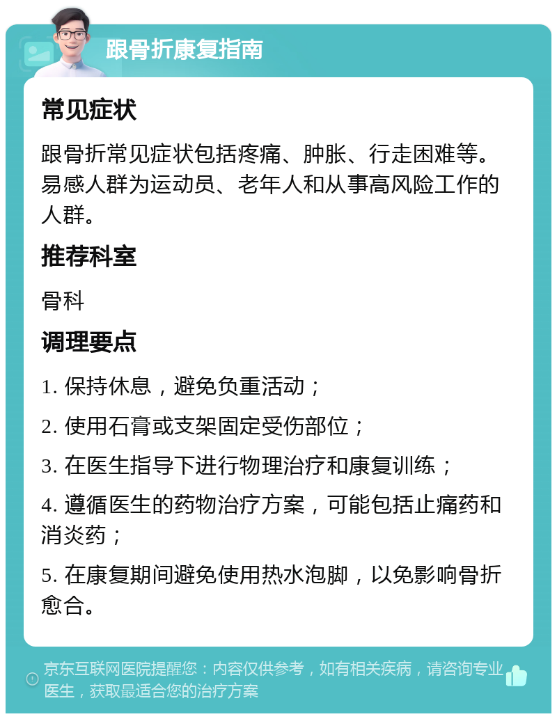 跟骨折康复指南 常见症状 跟骨折常见症状包括疼痛、肿胀、行走困难等。易感人群为运动员、老年人和从事高风险工作的人群。 推荐科室 骨科 调理要点 1. 保持休息，避免负重活动； 2. 使用石膏或支架固定受伤部位； 3. 在医生指导下进行物理治疗和康复训练； 4. 遵循医生的药物治疗方案，可能包括止痛药和消炎药； 5. 在康复期间避免使用热水泡脚，以免影响骨折愈合。