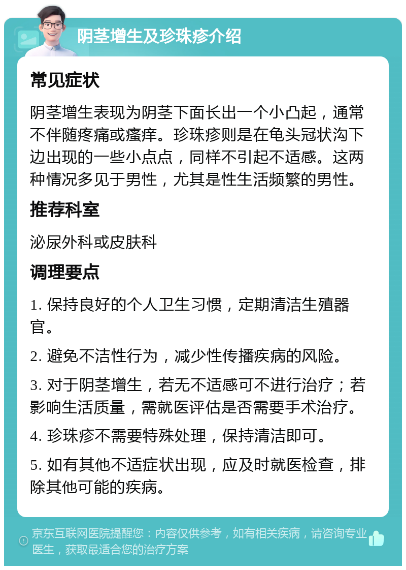 阴茎增生及珍珠疹介绍 常见症状 阴茎增生表现为阴茎下面长出一个小凸起，通常不伴随疼痛或瘙痒。珍珠疹则是在龟头冠状沟下边出现的一些小点点，同样不引起不适感。这两种情况多见于男性，尤其是性生活频繁的男性。 推荐科室 泌尿外科或皮肤科 调理要点 1. 保持良好的个人卫生习惯，定期清洁生殖器官。 2. 避免不洁性行为，减少性传播疾病的风险。 3. 对于阴茎增生，若无不适感可不进行治疗；若影响生活质量，需就医评估是否需要手术治疗。 4. 珍珠疹不需要特殊处理，保持清洁即可。 5. 如有其他不适症状出现，应及时就医检查，排除其他可能的疾病。