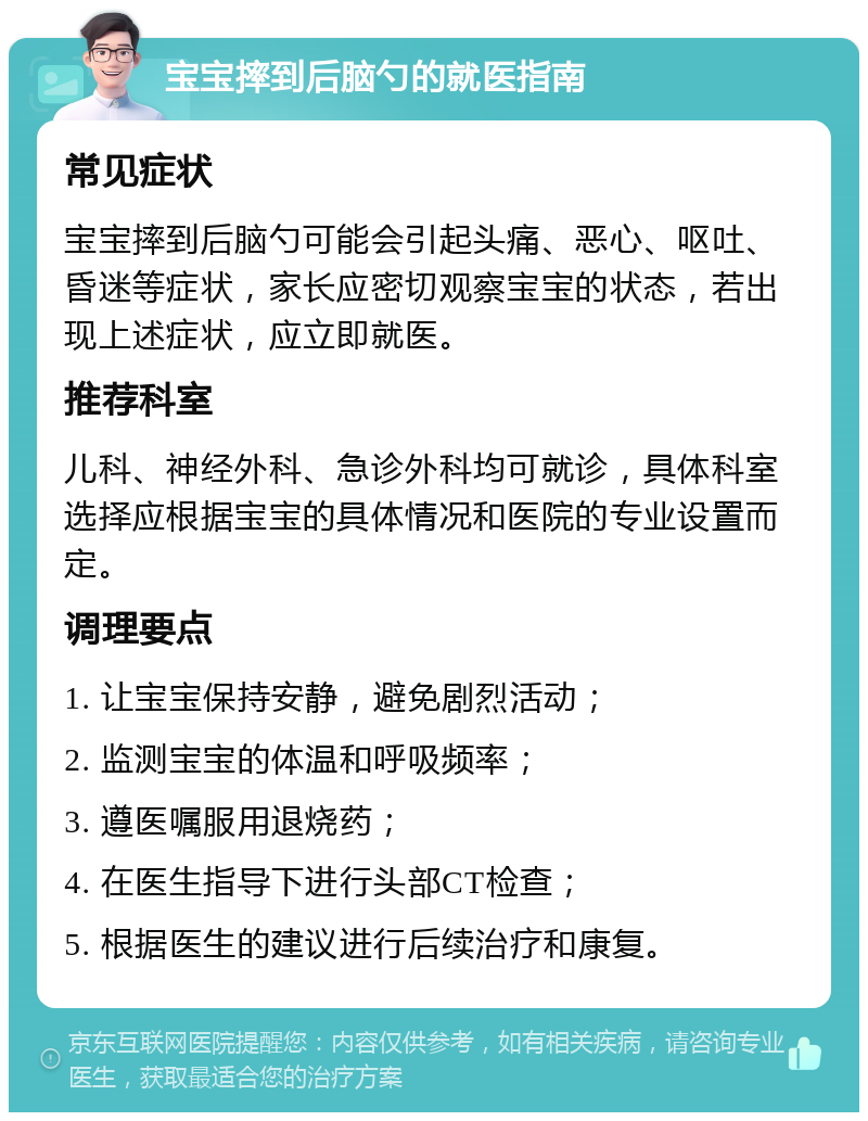 宝宝摔到后脑勺的就医指南 常见症状 宝宝摔到后脑勺可能会引起头痛、恶心、呕吐、昏迷等症状，家长应密切观察宝宝的状态，若出现上述症状，应立即就医。 推荐科室 儿科、神经外科、急诊外科均可就诊，具体科室选择应根据宝宝的具体情况和医院的专业设置而定。 调理要点 1. 让宝宝保持安静，避免剧烈活动； 2. 监测宝宝的体温和呼吸频率； 3. 遵医嘱服用退烧药； 4. 在医生指导下进行头部CT检查； 5. 根据医生的建议进行后续治疗和康复。