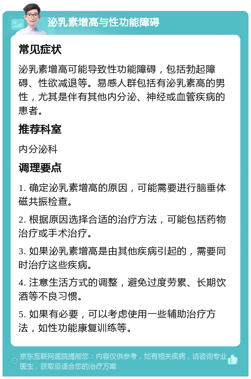 泌乳素增高与性功能障碍 常见症状 泌乳素增高可能导致性功能障碍，包括勃起障碍、性欲减退等。易感人群包括有泌乳素高的男性，尤其是伴有其他内分泌、神经或血管疾病的患者。 推荐科室 内分泌科 调理要点 1. 确定泌乳素增高的原因，可能需要进行脑垂体磁共振检查。 2. 根据原因选择合适的治疗方法，可能包括药物治疗或手术治疗。 3. 如果泌乳素增高是由其他疾病引起的，需要同时治疗这些疾病。 4. 注意生活方式的调整，避免过度劳累、长期饮酒等不良习惯。 5. 如果有必要，可以考虑使用一些辅助治疗方法，如性功能康复训练等。