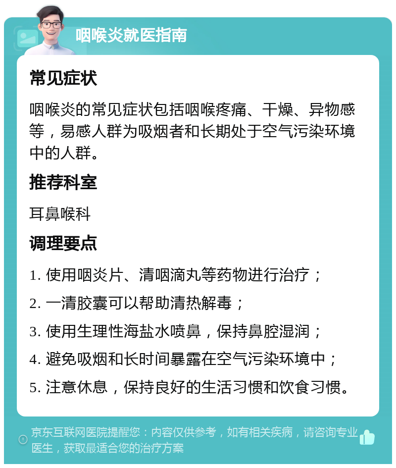 咽喉炎就医指南 常见症状 咽喉炎的常见症状包括咽喉疼痛、干燥、异物感等，易感人群为吸烟者和长期处于空气污染环境中的人群。 推荐科室 耳鼻喉科 调理要点 1. 使用咽炎片、清咽滴丸等药物进行治疗； 2. 一清胶囊可以帮助清热解毒； 3. 使用生理性海盐水喷鼻，保持鼻腔湿润； 4. 避免吸烟和长时间暴露在空气污染环境中； 5. 注意休息，保持良好的生活习惯和饮食习惯。