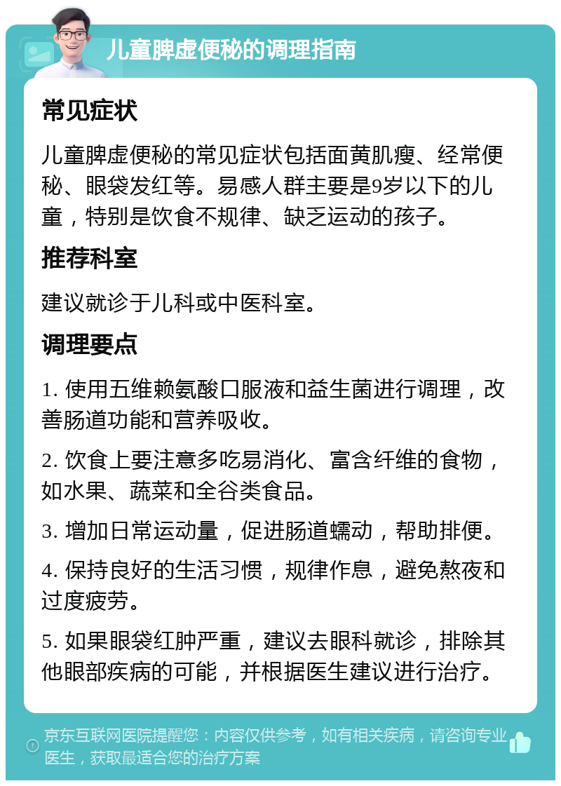 儿童脾虚便秘的调理指南 常见症状 儿童脾虚便秘的常见症状包括面黄肌瘦、经常便秘、眼袋发红等。易感人群主要是9岁以下的儿童，特别是饮食不规律、缺乏运动的孩子。 推荐科室 建议就诊于儿科或中医科室。 调理要点 1. 使用五维赖氨酸口服液和益生菌进行调理，改善肠道功能和营养吸收。 2. 饮食上要注意多吃易消化、富含纤维的食物，如水果、蔬菜和全谷类食品。 3. 增加日常运动量，促进肠道蠕动，帮助排便。 4. 保持良好的生活习惯，规律作息，避免熬夜和过度疲劳。 5. 如果眼袋红肿严重，建议去眼科就诊，排除其他眼部疾病的可能，并根据医生建议进行治疗。