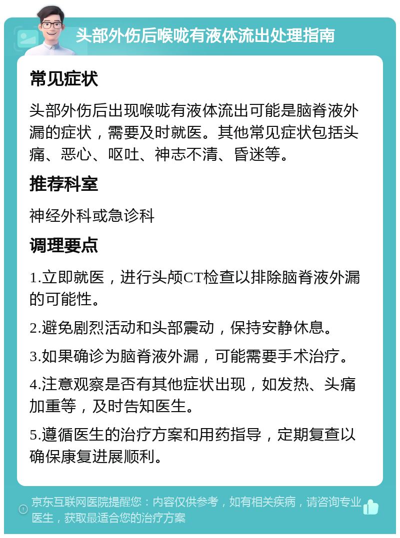 头部外伤后喉咙有液体流出处理指南 常见症状 头部外伤后出现喉咙有液体流出可能是脑脊液外漏的症状，需要及时就医。其他常见症状包括头痛、恶心、呕吐、神志不清、昏迷等。 推荐科室 神经外科或急诊科 调理要点 1.立即就医，进行头颅CT检查以排除脑脊液外漏的可能性。 2.避免剧烈活动和头部震动，保持安静休息。 3.如果确诊为脑脊液外漏，可能需要手术治疗。 4.注意观察是否有其他症状出现，如发热、头痛加重等，及时告知医生。 5.遵循医生的治疗方案和用药指导，定期复查以确保康复进展顺利。