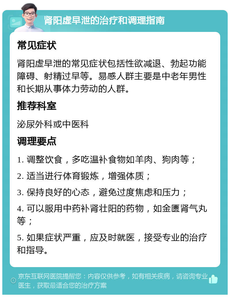 肾阳虚早泄的治疗和调理指南 常见症状 肾阳虚早泄的常见症状包括性欲减退、勃起功能障碍、射精过早等。易感人群主要是中老年男性和长期从事体力劳动的人群。 推荐科室 泌尿外科或中医科 调理要点 1. 调整饮食，多吃温补食物如羊肉、狗肉等； 2. 适当进行体育锻炼，增强体质； 3. 保持良好的心态，避免过度焦虑和压力； 4. 可以服用中药补肾壮阳的药物，如金匮肾气丸等； 5. 如果症状严重，应及时就医，接受专业的治疗和指导。