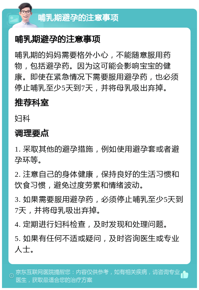 哺乳期避孕的注意事项 哺乳期避孕的注意事项 哺乳期的妈妈需要格外小心，不能随意服用药物，包括避孕药。因为这可能会影响宝宝的健康。即使在紧急情况下需要服用避孕药，也必须停止哺乳至少5天到7天，并将母乳吸出弃掉。 推荐科室 妇科 调理要点 1. 采取其他的避孕措施，例如使用避孕套或者避孕环等。 2. 注意自己的身体健康，保持良好的生活习惯和饮食习惯，避免过度劳累和情绪波动。 3. 如果需要服用避孕药，必须停止哺乳至少5天到7天，并将母乳吸出弃掉。 4. 定期进行妇科检查，及时发现和处理问题。 5. 如果有任何不适或疑问，及时咨询医生或专业人士。