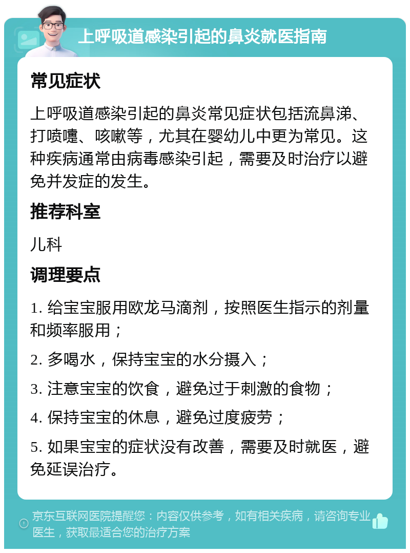 上呼吸道感染引起的鼻炎就医指南 常见症状 上呼吸道感染引起的鼻炎常见症状包括流鼻涕、打喷嚏、咳嗽等，尤其在婴幼儿中更为常见。这种疾病通常由病毒感染引起，需要及时治疗以避免并发症的发生。 推荐科室 儿科 调理要点 1. 给宝宝服用欧龙马滴剂，按照医生指示的剂量和频率服用； 2. 多喝水，保持宝宝的水分摄入； 3. 注意宝宝的饮食，避免过于刺激的食物； 4. 保持宝宝的休息，避免过度疲劳； 5. 如果宝宝的症状没有改善，需要及时就医，避免延误治疗。