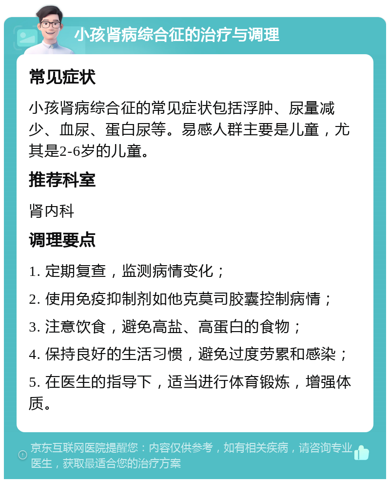 小孩肾病综合征的治疗与调理 常见症状 小孩肾病综合征的常见症状包括浮肿、尿量减少、血尿、蛋白尿等。易感人群主要是儿童，尤其是2-6岁的儿童。 推荐科室 肾内科 调理要点 1. 定期复查，监测病情变化； 2. 使用免疫抑制剂如他克莫司胶囊控制病情； 3. 注意饮食，避免高盐、高蛋白的食物； 4. 保持良好的生活习惯，避免过度劳累和感染； 5. 在医生的指导下，适当进行体育锻炼，增强体质。