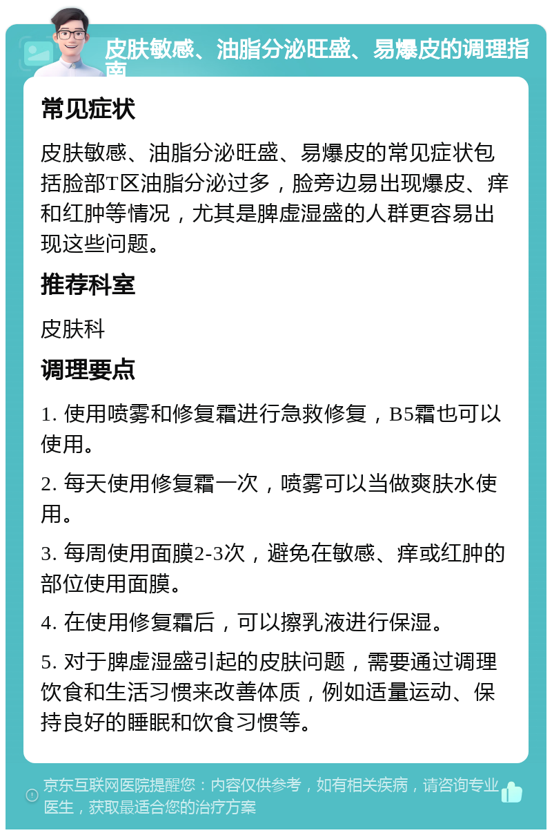 皮肤敏感、油脂分泌旺盛、易爆皮的调理指南 常见症状 皮肤敏感、油脂分泌旺盛、易爆皮的常见症状包括脸部T区油脂分泌过多，脸旁边易出现爆皮、痒和红肿等情况，尤其是脾虚湿盛的人群更容易出现这些问题。 推荐科室 皮肤科 调理要点 1. 使用喷雾和修复霜进行急救修复，B5霜也可以使用。 2. 每天使用修复霜一次，喷雾可以当做爽肤水使用。 3. 每周使用面膜2-3次，避免在敏感、痒或红肿的部位使用面膜。 4. 在使用修复霜后，可以擦乳液进行保湿。 5. 对于脾虚湿盛引起的皮肤问题，需要通过调理饮食和生活习惯来改善体质，例如适量运动、保持良好的睡眠和饮食习惯等。