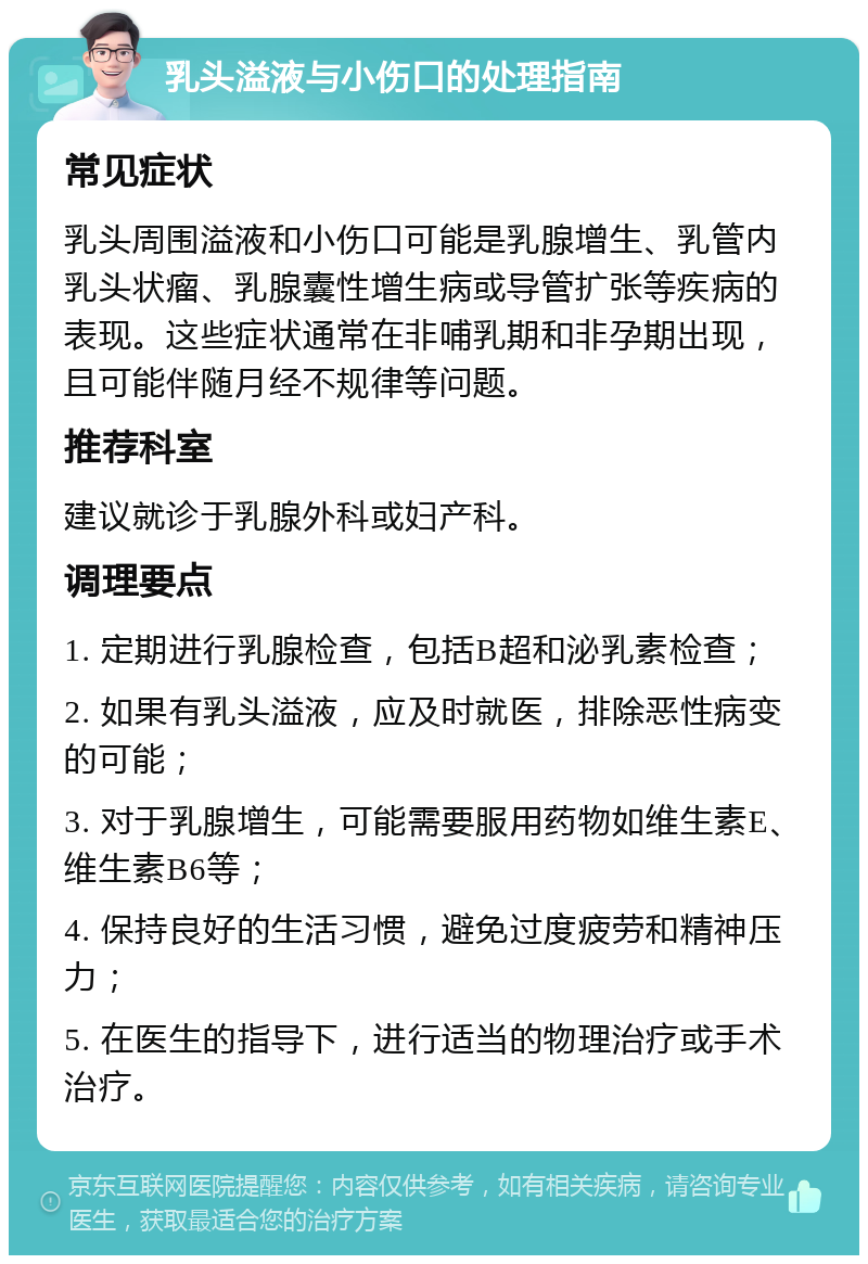 乳头溢液与小伤口的处理指南 常见症状 乳头周围溢液和小伤口可能是乳腺增生、乳管内乳头状瘤、乳腺囊性增生病或导管扩张等疾病的表现。这些症状通常在非哺乳期和非孕期出现，且可能伴随月经不规律等问题。 推荐科室 建议就诊于乳腺外科或妇产科。 调理要点 1. 定期进行乳腺检查，包括B超和泌乳素检查； 2. 如果有乳头溢液，应及时就医，排除恶性病变的可能； 3. 对于乳腺增生，可能需要服用药物如维生素E、维生素B6等； 4. 保持良好的生活习惯，避免过度疲劳和精神压力； 5. 在医生的指导下，进行适当的物理治疗或手术治疗。