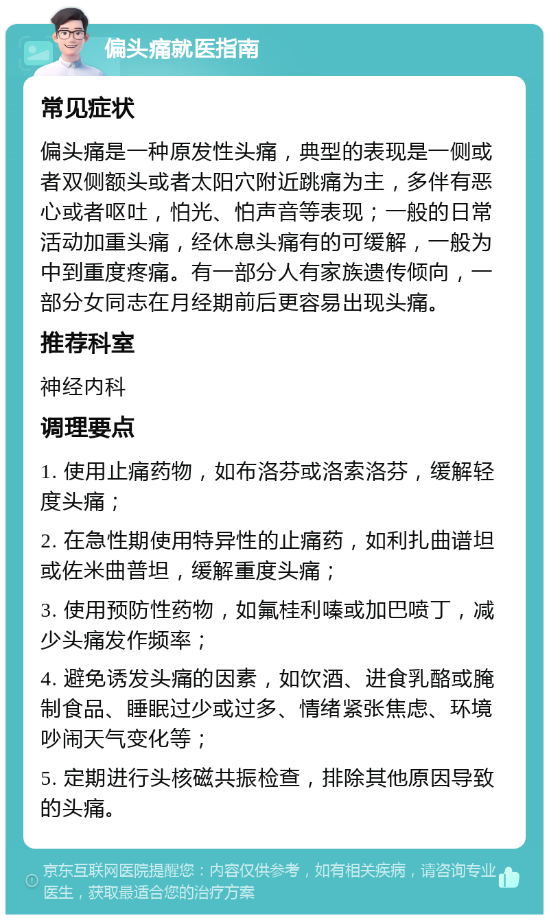 偏头痛就医指南 常见症状 偏头痛是一种原发性头痛，典型的表现是一侧或者双侧额头或者太阳穴附近跳痛为主，多伴有恶心或者呕吐，怕光、怕声音等表现；一般的日常活动加重头痛，经休息头痛有的可缓解，一般为中到重度疼痛。有一部分人有家族遗传倾向，一部分女同志在月经期前后更容易出现头痛。 推荐科室 神经内科 调理要点 1. 使用止痛药物，如布洛芬或洛索洛芬，缓解轻度头痛； 2. 在急性期使用特异性的止痛药，如利扎曲谱坦或佐米曲普坦，缓解重度头痛； 3. 使用预防性药物，如氟桂利嗪或加巴喷丁，减少头痛发作频率； 4. 避免诱发头痛的因素，如饮酒、进食乳酪或腌制食品、睡眠过少或过多、情绪紧张焦虑、环境吵闹天气变化等； 5. 定期进行头核磁共振检查，排除其他原因导致的头痛。