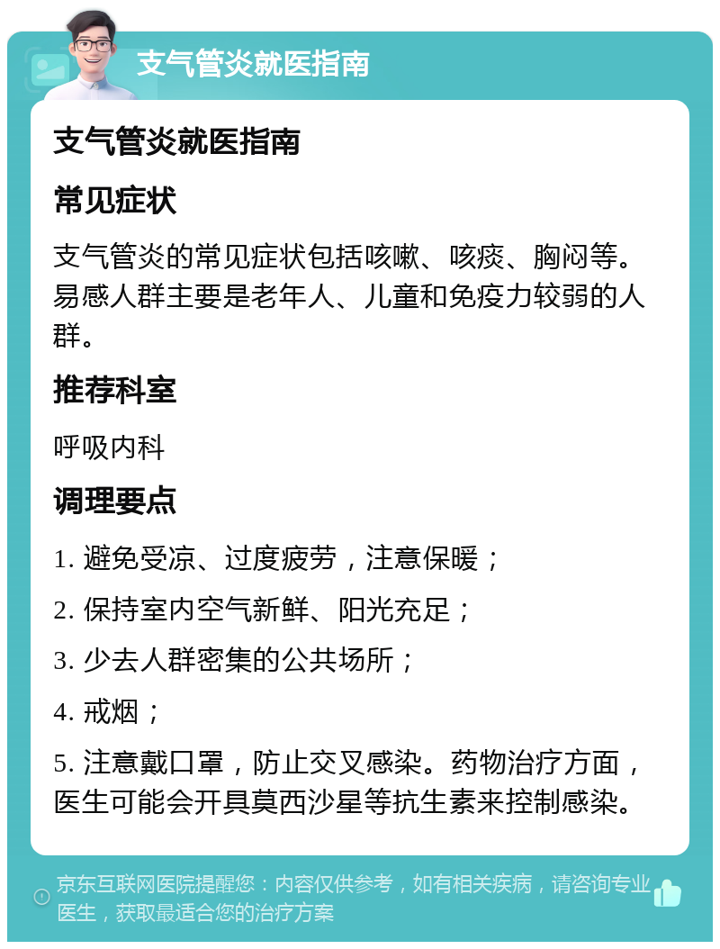 支气管炎就医指南 支气管炎就医指南 常见症状 支气管炎的常见症状包括咳嗽、咳痰、胸闷等。易感人群主要是老年人、儿童和免疫力较弱的人群。 推荐科室 呼吸内科 调理要点 1. 避免受凉、过度疲劳，注意保暖； 2. 保持室内空气新鲜、阳光充足； 3. 少去人群密集的公共场所； 4. 戒烟； 5. 注意戴口罩，防止交叉感染。药物治疗方面，医生可能会开具莫西沙星等抗生素来控制感染。