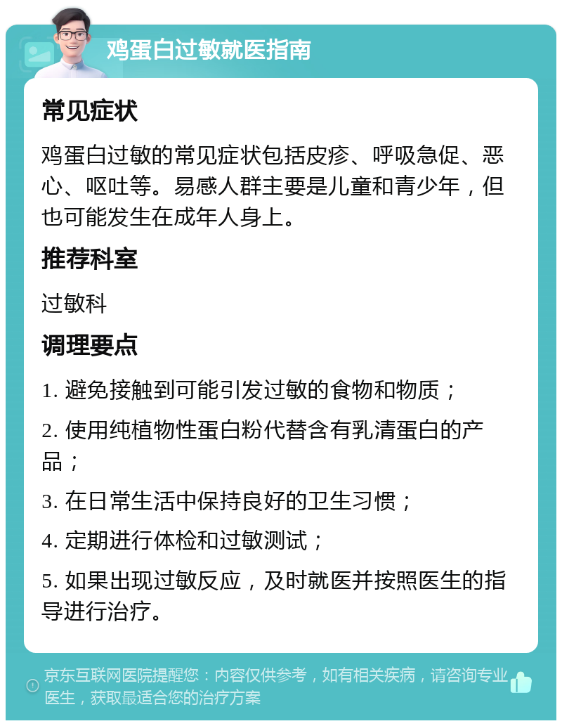 鸡蛋白过敏就医指南 常见症状 鸡蛋白过敏的常见症状包括皮疹、呼吸急促、恶心、呕吐等。易感人群主要是儿童和青少年，但也可能发生在成年人身上。 推荐科室 过敏科 调理要点 1. 避免接触到可能引发过敏的食物和物质； 2. 使用纯植物性蛋白粉代替含有乳清蛋白的产品； 3. 在日常生活中保持良好的卫生习惯； 4. 定期进行体检和过敏测试； 5. 如果出现过敏反应，及时就医并按照医生的指导进行治疗。