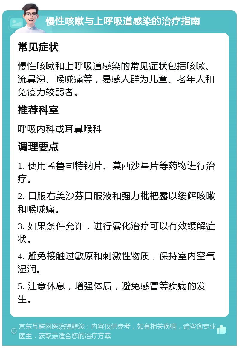 慢性咳嗽与上呼吸道感染的治疗指南 常见症状 慢性咳嗽和上呼吸道感染的常见症状包括咳嗽、流鼻涕、喉咙痛等，易感人群为儿童、老年人和免疫力较弱者。 推荐科室 呼吸内科或耳鼻喉科 调理要点 1. 使用孟鲁司特钠片、莫西沙星片等药物进行治疗。 2. 口服右美沙芬口服液和强力枇杷露以缓解咳嗽和喉咙痛。 3. 如果条件允许，进行雾化治疗可以有效缓解症状。 4. 避免接触过敏原和刺激性物质，保持室内空气湿润。 5. 注意休息，增强体质，避免感冒等疾病的发生。