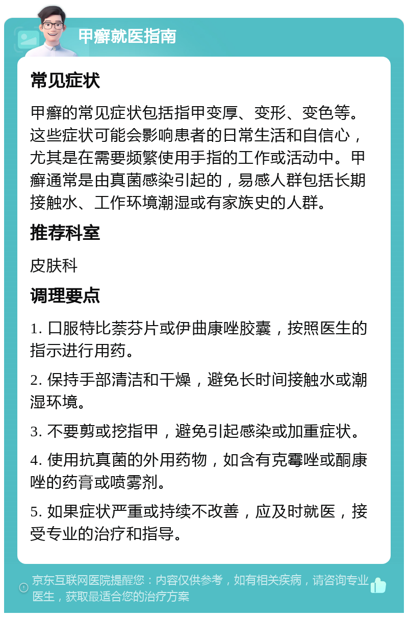 甲癣就医指南 常见症状 甲癣的常见症状包括指甲变厚、变形、变色等。这些症状可能会影响患者的日常生活和自信心，尤其是在需要频繁使用手指的工作或活动中。甲癣通常是由真菌感染引起的，易感人群包括长期接触水、工作环境潮湿或有家族史的人群。 推荐科室 皮肤科 调理要点 1. 口服特比萘芬片或伊曲康唑胶囊，按照医生的指示进行用药。 2. 保持手部清洁和干燥，避免长时间接触水或潮湿环境。 3. 不要剪或挖指甲，避免引起感染或加重症状。 4. 使用抗真菌的外用药物，如含有克霉唑或酮康唑的药膏或喷雾剂。 5. 如果症状严重或持续不改善，应及时就医，接受专业的治疗和指导。