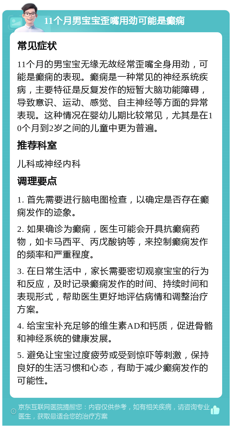 11个月男宝宝歪嘴用劲可能是癫痫 常见症状 11个月的男宝宝无缘无故经常歪嘴全身用劲，可能是癫痫的表现。癫痫是一种常见的神经系统疾病，主要特征是反复发作的短暂大脑功能障碍，导致意识、运动、感觉、自主神经等方面的异常表现。这种情况在婴幼儿期比较常见，尤其是在10个月到2岁之间的儿童中更为普遍。 推荐科室 儿科或神经内科 调理要点 1. 首先需要进行脑电图检查，以确定是否存在癫痫发作的迹象。 2. 如果确诊为癫痫，医生可能会开具抗癫痫药物，如卡马西平、丙戊酸钠等，来控制癫痫发作的频率和严重程度。 3. 在日常生活中，家长需要密切观察宝宝的行为和反应，及时记录癫痫发作的时间、持续时间和表现形式，帮助医生更好地评估病情和调整治疗方案。 4. 给宝宝补充足够的维生素AD和钙质，促进骨骼和神经系统的健康发展。 5. 避免让宝宝过度疲劳或受到惊吓等刺激，保持良好的生活习惯和心态，有助于减少癫痫发作的可能性。