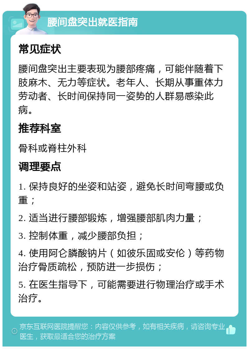 腰间盘突出就医指南 常见症状 腰间盘突出主要表现为腰部疼痛，可能伴随着下肢麻木、无力等症状。老年人、长期从事重体力劳动者、长时间保持同一姿势的人群易感染此病。 推荐科室 骨科或脊柱外科 调理要点 1. 保持良好的坐姿和站姿，避免长时间弯腰或负重； 2. 适当进行腰部锻炼，增强腰部肌肉力量； 3. 控制体重，减少腰部负担； 4. 使用阿仑膦酸钠片（如彼乐固或安伦）等药物治疗骨质疏松，预防进一步损伤； 5. 在医生指导下，可能需要进行物理治疗或手术治疗。