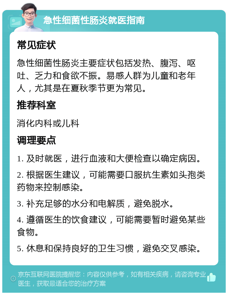 急性细菌性肠炎就医指南 常见症状 急性细菌性肠炎主要症状包括发热、腹泻、呕吐、乏力和食欲不振。易感人群为儿童和老年人，尤其是在夏秋季节更为常见。 推荐科室 消化内科或儿科 调理要点 1. 及时就医，进行血液和大便检查以确定病因。 2. 根据医生建议，可能需要口服抗生素如头孢类药物来控制感染。 3. 补充足够的水分和电解质，避免脱水。 4. 遵循医生的饮食建议，可能需要暂时避免某些食物。 5. 休息和保持良好的卫生习惯，避免交叉感染。