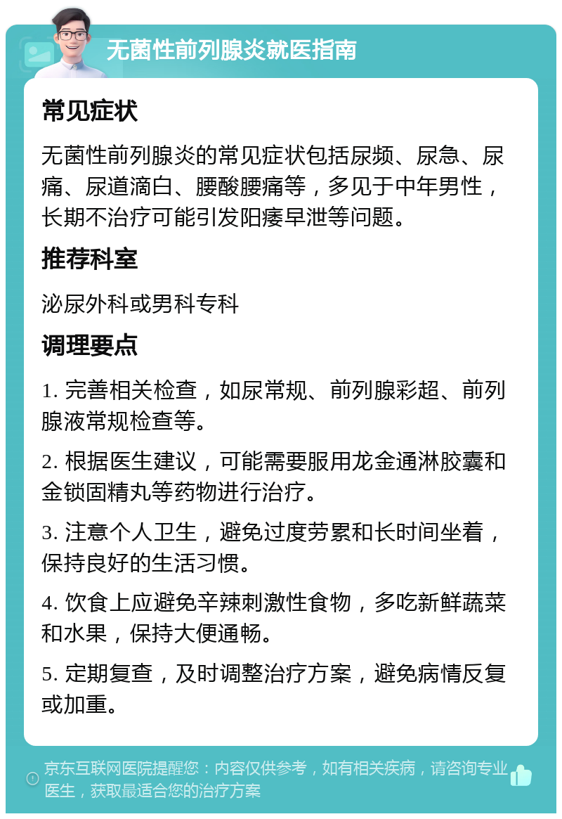 无菌性前列腺炎就医指南 常见症状 无菌性前列腺炎的常见症状包括尿频、尿急、尿痛、尿道滴白、腰酸腰痛等，多见于中年男性，长期不治疗可能引发阳痿早泄等问题。 推荐科室 泌尿外科或男科专科 调理要点 1. 完善相关检查，如尿常规、前列腺彩超、前列腺液常规检查等。 2. 根据医生建议，可能需要服用龙金通淋胶囊和金锁固精丸等药物进行治疗。 3. 注意个人卫生，避免过度劳累和长时间坐着，保持良好的生活习惯。 4. 饮食上应避免辛辣刺激性食物，多吃新鲜蔬菜和水果，保持大便通畅。 5. 定期复查，及时调整治疗方案，避免病情反复或加重。