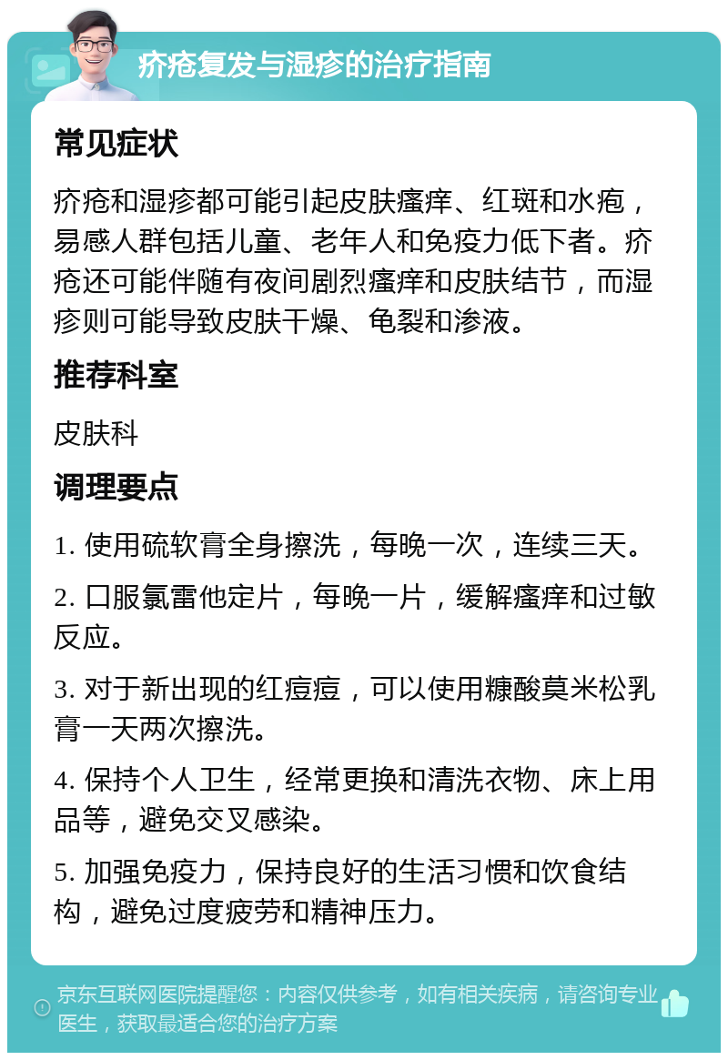 疥疮复发与湿疹的治疗指南 常见症状 疥疮和湿疹都可能引起皮肤瘙痒、红斑和水疱，易感人群包括儿童、老年人和免疫力低下者。疥疮还可能伴随有夜间剧烈瘙痒和皮肤结节，而湿疹则可能导致皮肤干燥、龟裂和渗液。 推荐科室 皮肤科 调理要点 1. 使用硫软膏全身擦洗，每晚一次，连续三天。 2. 口服氯雷他定片，每晚一片，缓解瘙痒和过敏反应。 3. 对于新出现的红痘痘，可以使用糠酸莫米松乳膏一天两次擦洗。 4. 保持个人卫生，经常更换和清洗衣物、床上用品等，避免交叉感染。 5. 加强免疫力，保持良好的生活习惯和饮食结构，避免过度疲劳和精神压力。