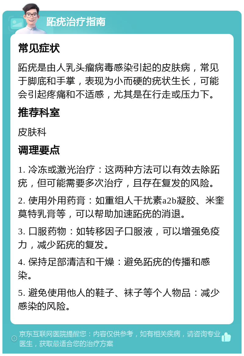 跖疣治疗指南 常见症状 跖疣是由人乳头瘤病毒感染引起的皮肤病，常见于脚底和手掌，表现为小而硬的疣状生长，可能会引起疼痛和不适感，尤其是在行走或压力下。 推荐科室 皮肤科 调理要点 1. 冷冻或激光治疗：这两种方法可以有效去除跖疣，但可能需要多次治疗，且存在复发的风险。 2. 使用外用药膏：如重组人干扰素a2b凝胶、米奎莫特乳膏等，可以帮助加速跖疣的消退。 3. 口服药物：如转移因子口服液，可以增强免疫力，减少跖疣的复发。 4. 保持足部清洁和干燥：避免跖疣的传播和感染。 5. 避免使用他人的鞋子、袜子等个人物品：减少感染的风险。