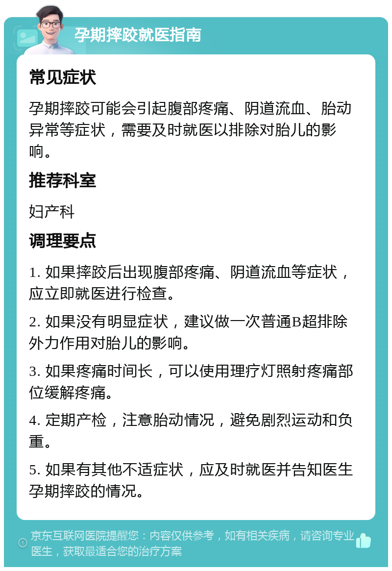 孕期摔跤就医指南 常见症状 孕期摔跤可能会引起腹部疼痛、阴道流血、胎动异常等症状，需要及时就医以排除对胎儿的影响。 推荐科室 妇产科 调理要点 1. 如果摔跤后出现腹部疼痛、阴道流血等症状，应立即就医进行检查。 2. 如果没有明显症状，建议做一次普通B超排除外力作用对胎儿的影响。 3. 如果疼痛时间长，可以使用理疗灯照射疼痛部位缓解疼痛。 4. 定期产检，注意胎动情况，避免剧烈运动和负重。 5. 如果有其他不适症状，应及时就医并告知医生孕期摔跤的情况。