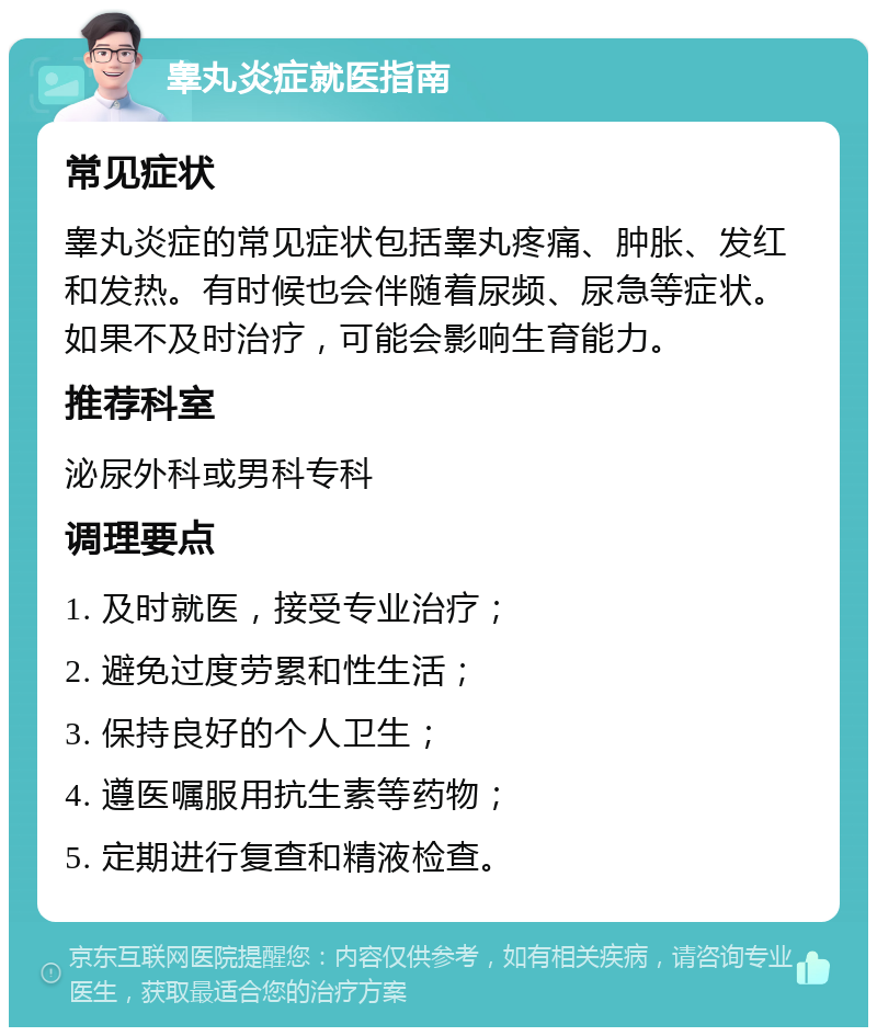 睾丸炎症就医指南 常见症状 睾丸炎症的常见症状包括睾丸疼痛、肿胀、发红和发热。有时候也会伴随着尿频、尿急等症状。如果不及时治疗，可能会影响生育能力。 推荐科室 泌尿外科或男科专科 调理要点 1. 及时就医，接受专业治疗； 2. 避免过度劳累和性生活； 3. 保持良好的个人卫生； 4. 遵医嘱服用抗生素等药物； 5. 定期进行复查和精液检查。