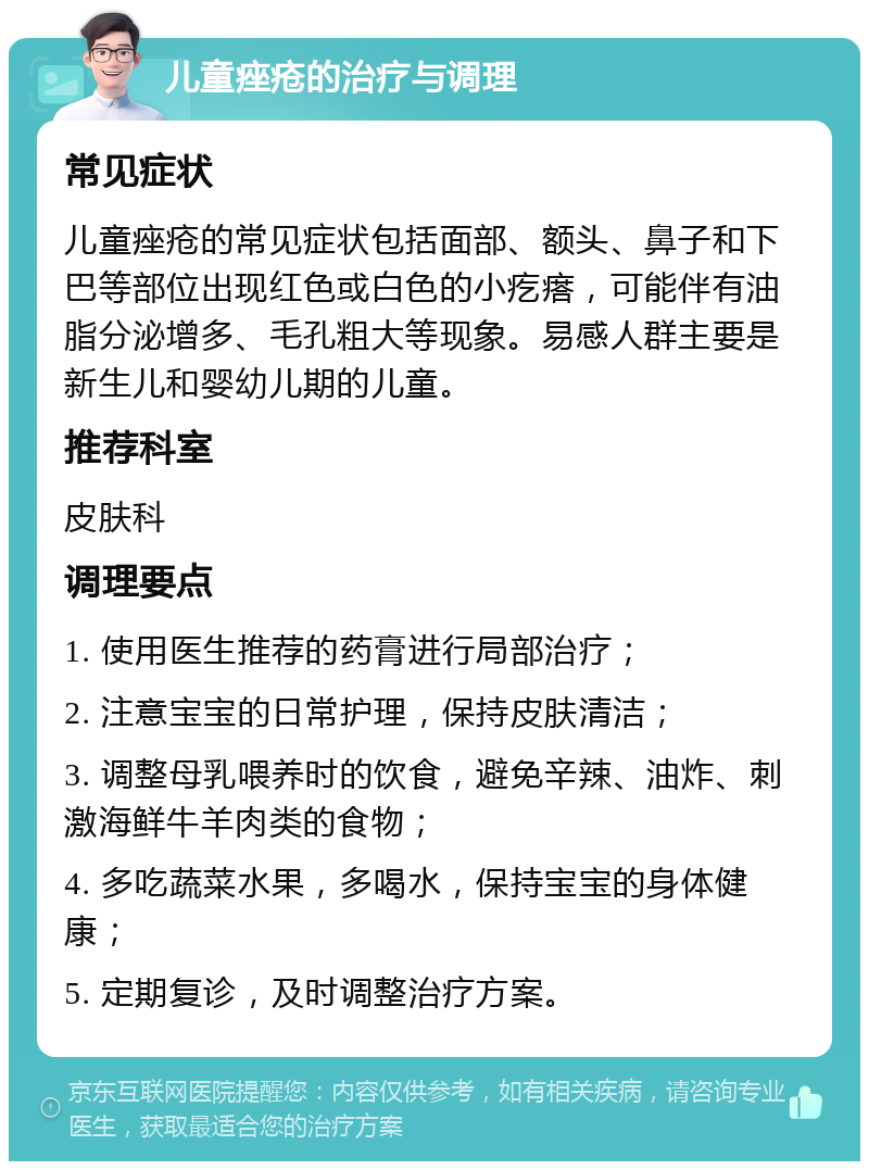 儿童痤疮的治疗与调理 常见症状 儿童痤疮的常见症状包括面部、额头、鼻子和下巴等部位出现红色或白色的小疙瘩，可能伴有油脂分泌增多、毛孔粗大等现象。易感人群主要是新生儿和婴幼儿期的儿童。 推荐科室 皮肤科 调理要点 1. 使用医生推荐的药膏进行局部治疗； 2. 注意宝宝的日常护理，保持皮肤清洁； 3. 调整母乳喂养时的饮食，避免辛辣、油炸、刺激海鲜牛羊肉类的食物； 4. 多吃蔬菜水果，多喝水，保持宝宝的身体健康； 5. 定期复诊，及时调整治疗方案。