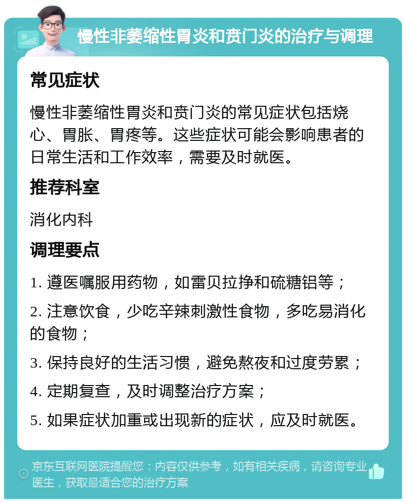 慢性非萎缩性胃炎和贲门炎的治疗与调理 常见症状 慢性非萎缩性胃炎和贲门炎的常见症状包括烧心、胃胀、胃疼等。这些症状可能会影响患者的日常生活和工作效率，需要及时就医。 推荐科室 消化内科 调理要点 1. 遵医嘱服用药物，如雷贝拉挣和硫糖铝等； 2. 注意饮食，少吃辛辣刺激性食物，多吃易消化的食物； 3. 保持良好的生活习惯，避免熬夜和过度劳累； 4. 定期复查，及时调整治疗方案； 5. 如果症状加重或出现新的症状，应及时就医。