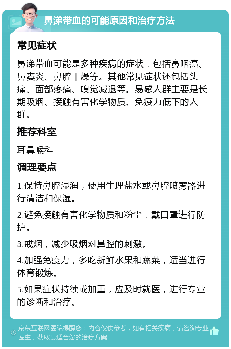 鼻涕带血的可能原因和治疗方法 常见症状 鼻涕带血可能是多种疾病的症状，包括鼻咽癌、鼻窦炎、鼻腔干燥等。其他常见症状还包括头痛、面部疼痛、嗅觉减退等。易感人群主要是长期吸烟、接触有害化学物质、免疫力低下的人群。 推荐科室 耳鼻喉科 调理要点 1.保持鼻腔湿润，使用生理盐水或鼻腔喷雾器进行清洁和保湿。 2.避免接触有害化学物质和粉尘，戴口罩进行防护。 3.戒烟，减少吸烟对鼻腔的刺激。 4.加强免疫力，多吃新鲜水果和蔬菜，适当进行体育锻炼。 5.如果症状持续或加重，应及时就医，进行专业的诊断和治疗。