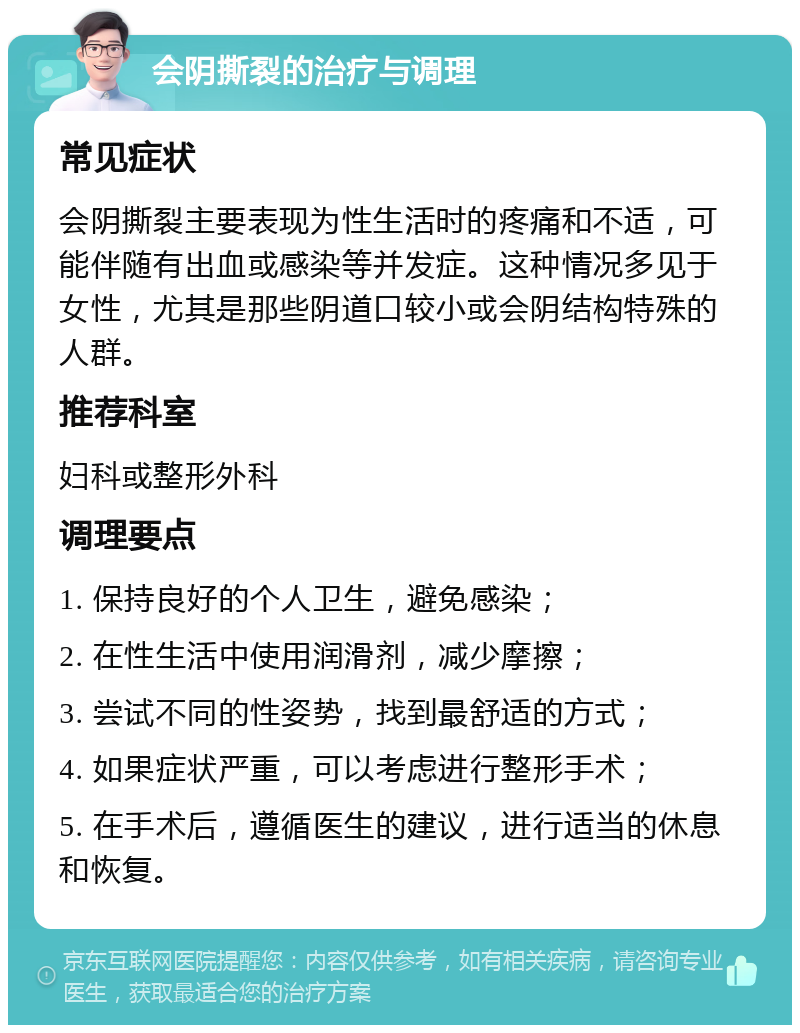 会阴撕裂的治疗与调理 常见症状 会阴撕裂主要表现为性生活时的疼痛和不适，可能伴随有出血或感染等并发症。这种情况多见于女性，尤其是那些阴道口较小或会阴结构特殊的人群。 推荐科室 妇科或整形外科 调理要点 1. 保持良好的个人卫生，避免感染； 2. 在性生活中使用润滑剂，减少摩擦； 3. 尝试不同的性姿势，找到最舒适的方式； 4. 如果症状严重，可以考虑进行整形手术； 5. 在手术后，遵循医生的建议，进行适当的休息和恢复。