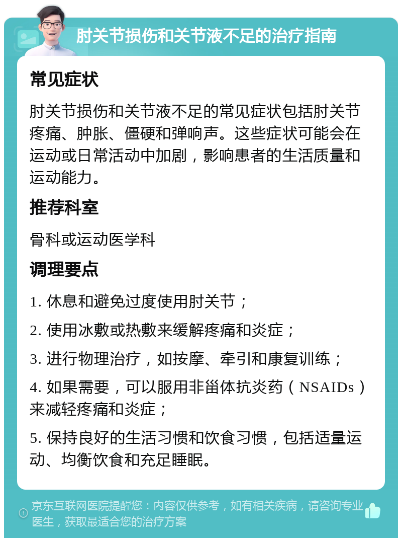 肘关节损伤和关节液不足的治疗指南 常见症状 肘关节损伤和关节液不足的常见症状包括肘关节疼痛、肿胀、僵硬和弹响声。这些症状可能会在运动或日常活动中加剧，影响患者的生活质量和运动能力。 推荐科室 骨科或运动医学科 调理要点 1. 休息和避免过度使用肘关节； 2. 使用冰敷或热敷来缓解疼痛和炎症； 3. 进行物理治疗，如按摩、牵引和康复训练； 4. 如果需要，可以服用非甾体抗炎药（NSAIDs）来减轻疼痛和炎症； 5. 保持良好的生活习惯和饮食习惯，包括适量运动、均衡饮食和充足睡眠。