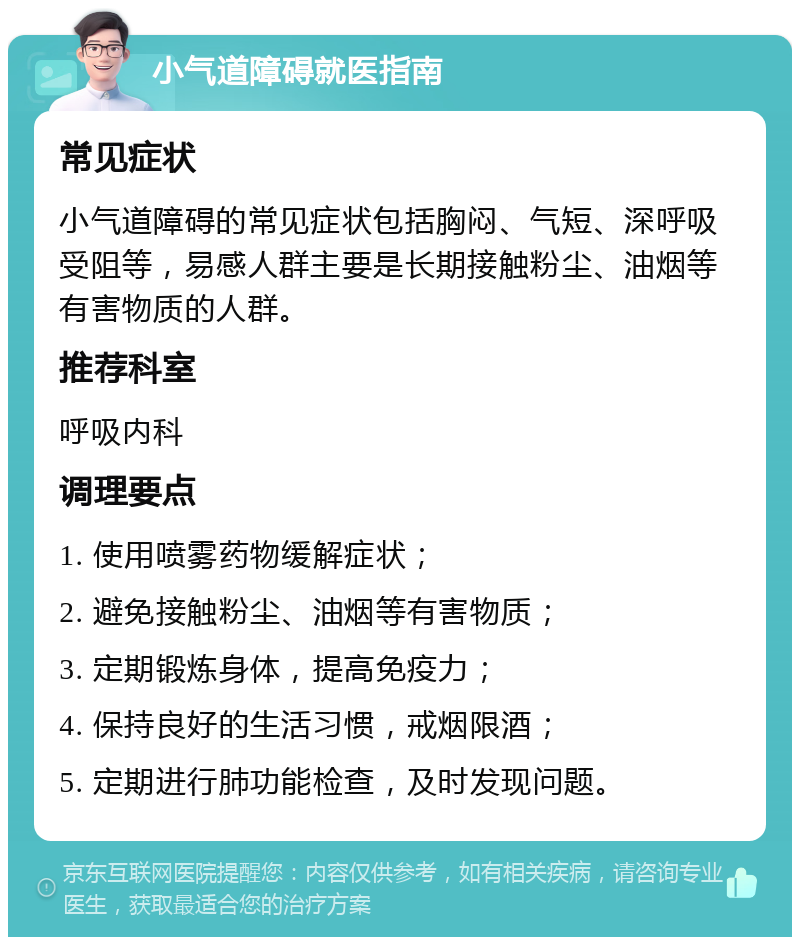 小气道障碍就医指南 常见症状 小气道障碍的常见症状包括胸闷、气短、深呼吸受阻等，易感人群主要是长期接触粉尘、油烟等有害物质的人群。 推荐科室 呼吸内科 调理要点 1. 使用喷雾药物缓解症状； 2. 避免接触粉尘、油烟等有害物质； 3. 定期锻炼身体，提高免疫力； 4. 保持良好的生活习惯，戒烟限酒； 5. 定期进行肺功能检查，及时发现问题。