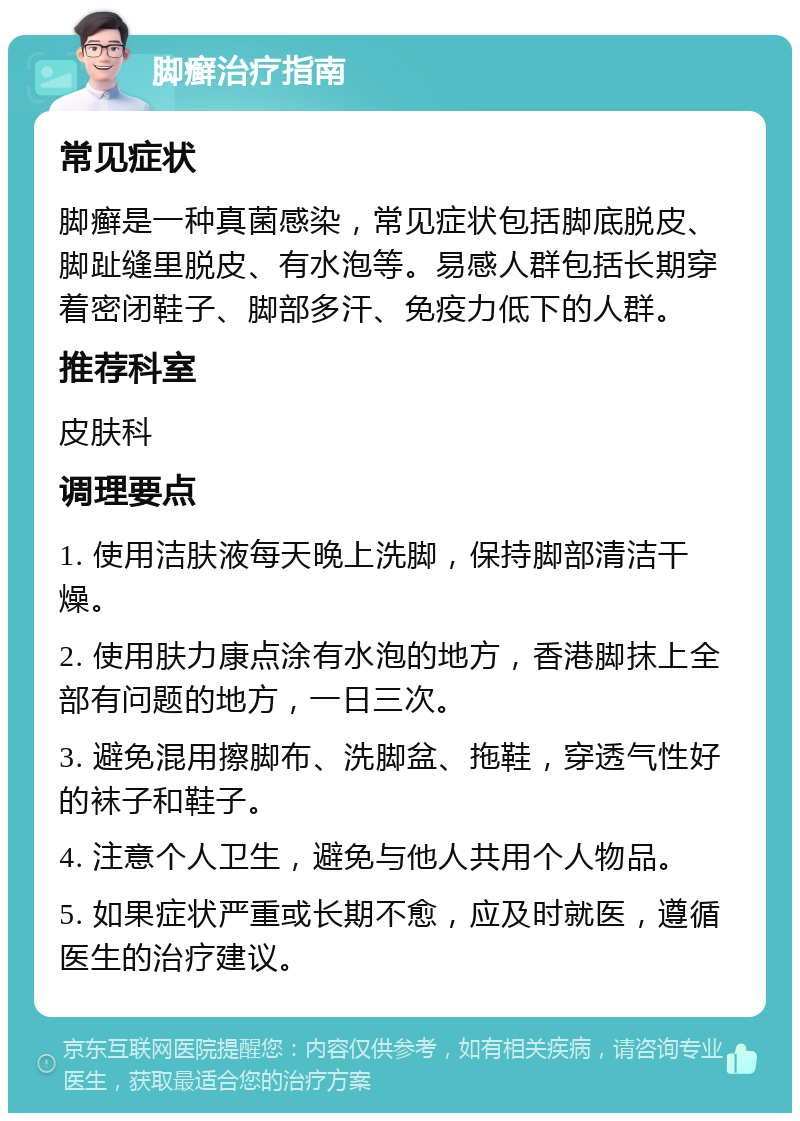 脚癣治疗指南 常见症状 脚癣是一种真菌感染，常见症状包括脚底脱皮、脚趾缝里脱皮、有水泡等。易感人群包括长期穿着密闭鞋子、脚部多汗、免疫力低下的人群。 推荐科室 皮肤科 调理要点 1. 使用洁肤液每天晚上洗脚，保持脚部清洁干燥。 2. 使用肤力康点涂有水泡的地方，香港脚抹上全部有问题的地方，一日三次。 3. 避免混用擦脚布、洗脚盆、拖鞋，穿透气性好的袜子和鞋子。 4. 注意个人卫生，避免与他人共用个人物品。 5. 如果症状严重或长期不愈，应及时就医，遵循医生的治疗建议。