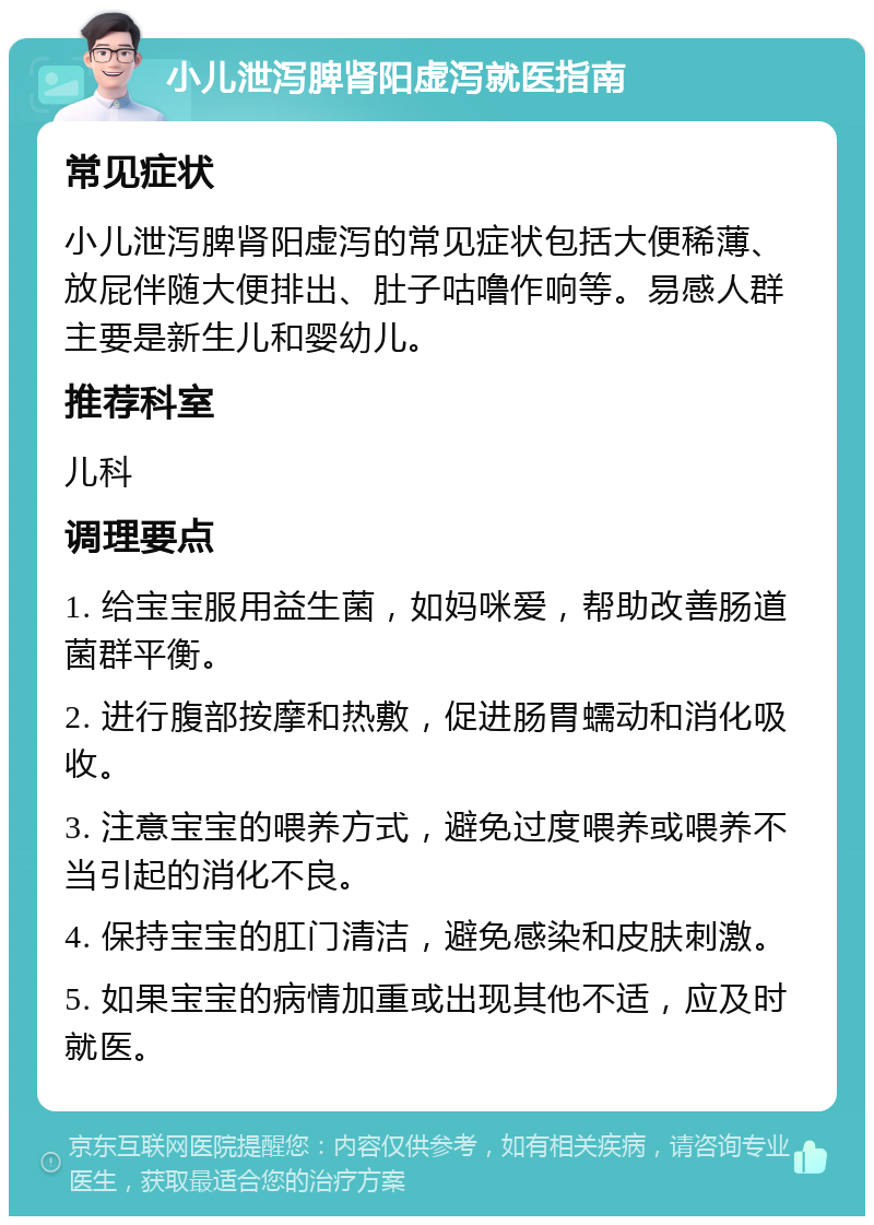 小儿泄泻脾肾阳虚泻就医指南 常见症状 小儿泄泻脾肾阳虚泻的常见症状包括大便稀薄、放屁伴随大便排出、肚子咕噜作响等。易感人群主要是新生儿和婴幼儿。 推荐科室 儿科 调理要点 1. 给宝宝服用益生菌，如妈咪爱，帮助改善肠道菌群平衡。 2. 进行腹部按摩和热敷，促进肠胃蠕动和消化吸收。 3. 注意宝宝的喂养方式，避免过度喂养或喂养不当引起的消化不良。 4. 保持宝宝的肛门清洁，避免感染和皮肤刺激。 5. 如果宝宝的病情加重或出现其他不适，应及时就医。