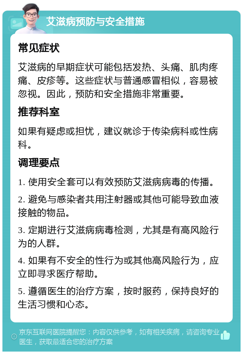 艾滋病预防与安全措施 常见症状 艾滋病的早期症状可能包括发热、头痛、肌肉疼痛、皮疹等。这些症状与普通感冒相似，容易被忽视。因此，预防和安全措施非常重要。 推荐科室 如果有疑虑或担忧，建议就诊于传染病科或性病科。 调理要点 1. 使用安全套可以有效预防艾滋病病毒的传播。 2. 避免与感染者共用注射器或其他可能导致血液接触的物品。 3. 定期进行艾滋病病毒检测，尤其是有高风险行为的人群。 4. 如果有不安全的性行为或其他高风险行为，应立即寻求医疗帮助。 5. 遵循医生的治疗方案，按时服药，保持良好的生活习惯和心态。