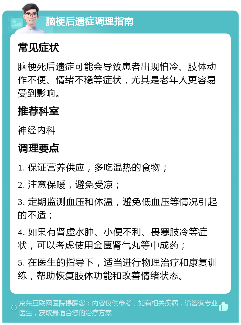 脑梗后遗症调理指南 常见症状 脑梗死后遗症可能会导致患者出现怕冷、肢体动作不便、情绪不稳等症状，尤其是老年人更容易受到影响。 推荐科室 神经内科 调理要点 1. 保证营养供应，多吃温热的食物； 2. 注意保暖，避免受凉； 3. 定期监测血压和体温，避免低血压等情况引起的不适； 4. 如果有肾虚水肿、小便不利、畏寒肢冷等症状，可以考虑使用金匮肾气丸等中成药； 5. 在医生的指导下，适当进行物理治疗和康复训练，帮助恢复肢体功能和改善情绪状态。