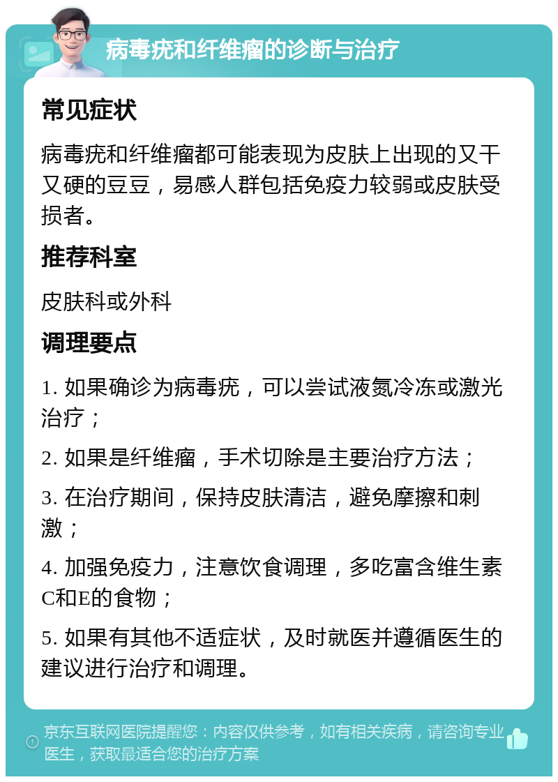 病毒疣和纤维瘤的诊断与治疗 常见症状 病毒疣和纤维瘤都可能表现为皮肤上出现的又干又硬的豆豆，易感人群包括免疫力较弱或皮肤受损者。 推荐科室 皮肤科或外科 调理要点 1. 如果确诊为病毒疣，可以尝试液氮冷冻或激光治疗； 2. 如果是纤维瘤，手术切除是主要治疗方法； 3. 在治疗期间，保持皮肤清洁，避免摩擦和刺激； 4. 加强免疫力，注意饮食调理，多吃富含维生素C和E的食物； 5. 如果有其他不适症状，及时就医并遵循医生的建议进行治疗和调理。